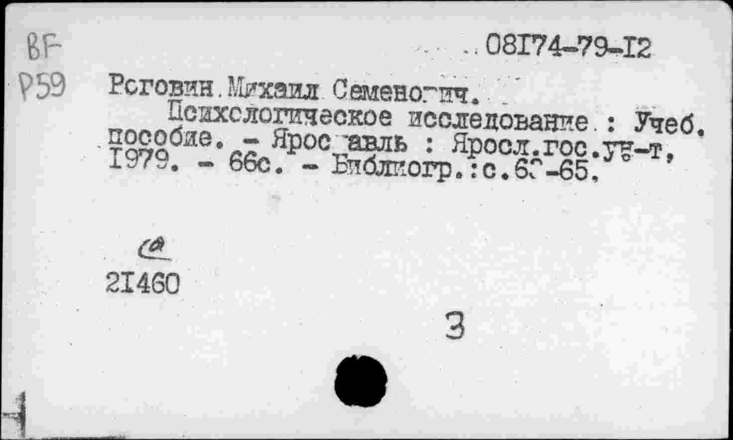 ﻿ßF
V59
..08174-79-12
Роговин.Михаил Семеногич.
Психологическое исследование.: Учеб ?^о0яе‘: ЯР°С£дГос.у£-т, 1У7У. -66с. - Бпблпогр. :с.60-65.
с*
21460
3